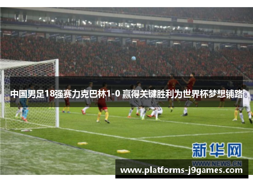 中国男足18强赛力克巴林1-0 赢得关键胜利为世界杯梦想铺路