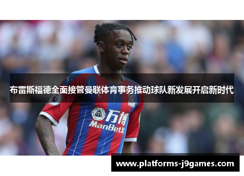 布雷斯福德全面接管曼联体育事务推动球队新发展开启新时代