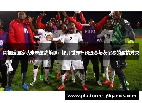 阿根廷国家队未来激战前瞻:揭开世界杯预选赛与友谊赛的激情对决 阿根廷国家队未来激战前瞻:揭开世界杯预选赛与友谊赛的激情对决