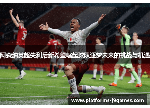 阿森纳英超失利后新希望崛起球队逐梦未来的挑战与机遇 阿森纳英超失利后新希望崛起球队逐梦未来的挑战与机遇